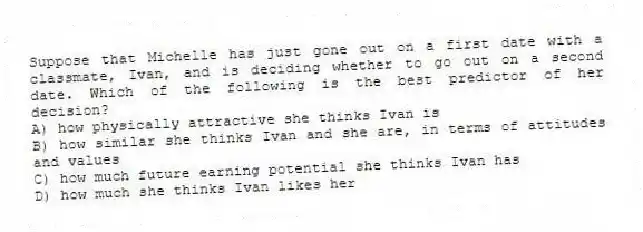 Suppose that Michelle has just gone out on a first date with a classmate, Ivan, and is deciding whether to go out on a second date. Which of the following is the best predictor of her decision?
A) how physically attractive she thinks Ivan is
B) how similar she thinks Ivan and she are, in terms of attitudes and values
C) how much future earning potential she thinks Ivan has
D) how much she thinks Ivan likes her