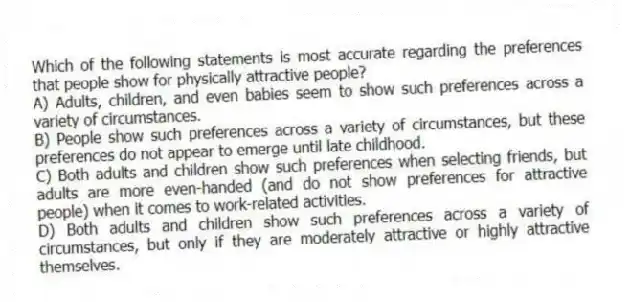 Which of the following statements is most accurate regarding the preferences that people show for physically attractive people?
A) Adults, children, and even babies seem to show such preferences across a variety of circumstances.
B) People show such preferences across a variety of circumstances, but these preferences do not appear to emerge until late childhood.
C) Both adults and children show such preferences when selecting friends, but adults are more even-handed (and do not show preferences for attractive people) when it comes to work-related activities.
D) Both adults and children show such preferences across a variety of circumstances, but only if they are moderately attractive or highly attractive themselves.