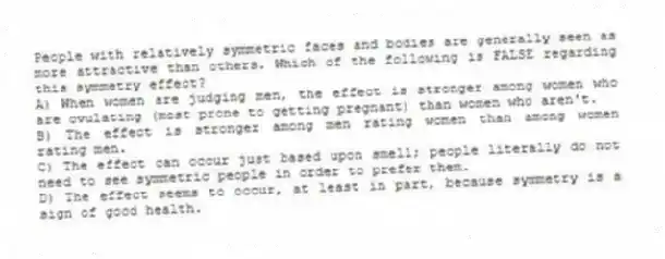 People with relatively symmetric faces and bodies are generally seen as more attractive than others. Which of the following is FALSE regarding this symmetry effect?
A) When women are judging men, the effect is stronger among women who are ovulating (most prone to getting pregnant) than women who aren't.
B) The effect is stronger among men rating women than among women rating men.
C) The effect can occur just based upon smell; people literally do not need to see symmetric people in order to prefer them.
D) The effect seems to occur, at least in part, because symmetry is a sign of good health.