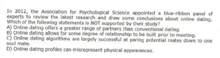 In 2012, the Association for Psychological Science appointed a blue-ribbon panel of experts to review the latest research and draw some conclusions about online dating. Which of the following statements is NOT supported by their study?
A) Online dating offers a greater range of partners than conventional dating.
B) Online dating allows for some degree of relationship to be built prior to meeting.
C) Online dating algorithms are largely successful at paring potential mates down to one soul mate.
D) Online dating profiles can misrepresent physical appearances.