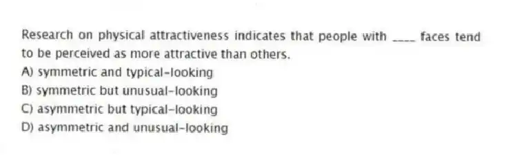 Research on physical attractiveness indicates that people with ____ faces tend to be perceived as more attractive than others.
A) symmetric and typical-looking
B) symmetric but unusual-looking
C) asymmetric but typical-looking
D) asymmetric and unusual-looking