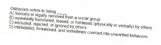 Ostracism refers to being ____.
A) formally or legally removed from a social group
B) repeatedly humiliated, teased, or harassed (physically or verbally) by others
C) excluded, rejected, or ignored by others
D) intimidated, threatened, and sometimes coerced into unwanted behaviors