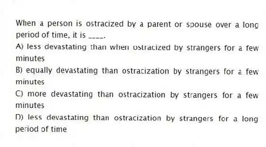 When a person is ostracized by a parent or spouse over a long period of time, it is ____.
A) less devastating than when ostracized by strangers for a few minutes
B) equally devastating than ostracization by strangers for a few minutes
C) more devastating than ostracization by strangers for a few minutes
D) less devastating than ostracization by strangers for a long period of time