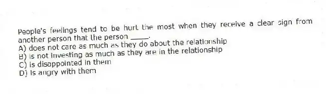 People's feelings tend to be hurt the most when they receive a clear sign from another person that the person ____.
A) does not care as much as they do about the relationship
B) is not investing as much as they are in the relationship
C) is disappointed in them
D) is angry with them
