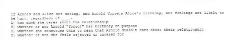 If Arnold and Alice are dating, and Arnold forgets Alice's birthday, her feelings are likely to be hurt, regardless of ____.
A) how much she cares about the relationship
B) whether or not Arnold "forgot" her birthday on purpose
C) whether she construes this to mean that Arnold doesn't care about their relationship
D) whether or not she feels rejected or uncared for