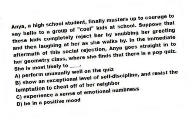 Anya, a high school student, finally musters up to courage to say hello to a group of "cool" kids at school. Suppose that these kids completely reject her by snubbing her greeting and then laughing at her as she walks by. In the immediate aftermath of this social rejection, Anya goes straight in to her geometry class, where she finds that there is a pop quiz. She is most likely to ____.
A) perform unusually well on the quiz
B) show an exceptional level of self-discipline, and resist the temptation to cheat off of her neighbor
C) experience a sense of emotional numbness
D) be in a positive mood