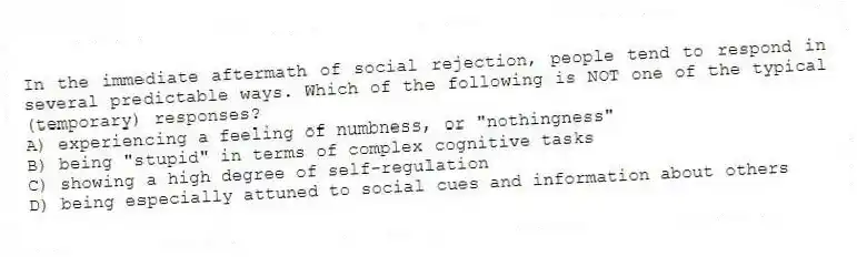 In the immediate aftermath of social rejection, people tend to respond in several predictable ways. Which of the following is NOT one of the typical (temporary) responses?
A) experiencing a feeling of numbness, or "nothingness"
B) being "stupid" in terms of complex cognitive tasks
C) showing a high degree of self-regulation
D) being especially attuned to social cues and information about others