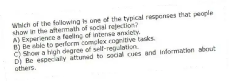 Which of the following is one of the typical responses that people show in the aftermath of social rejection?
A) Experience a feeling of intense anxiety.
B) Be able to perform complex cognitive tasks.
C) Show a high degree of self-regulation.
D) Be especially attuned to social cues and information about others.