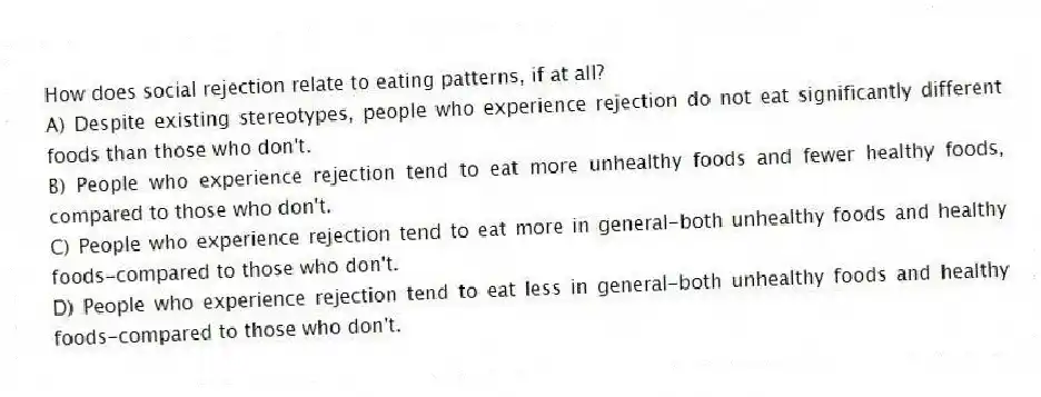 How does social rejection relate to eating patterns, if at all?
A) Despite existing stereotypes, people who experience rejection do not eat significantly different foods than those who don't.
B) People who experience rejection tend to eat more unhealthy foods and fewer healthy foods, compared to those who don't.
C) People who experience rejection tend to eat more in general-both unhealthy foods and healthy foods-compared to those who don't.
D) People who experience rejection tend to eat less in general-both unhealthy foods and healthy foods-compared to those who don't.