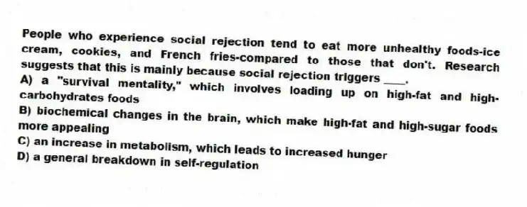 People who experience social rejection tend to eat more unhealthy foods-ice cream, cookies, and French fries-compared to those that don't. Research suggests that this is mainly because social rejection triggers ____.
A) a "survival mentality," which involves loading up on high-fat and high-carbohydrates foods
B) biochemical changes in the brain, which make high-fat and high-sugar foods more appealing
C) an increase in metabolism, which leads to increased hunger
D) a general breakdown in self-regulation