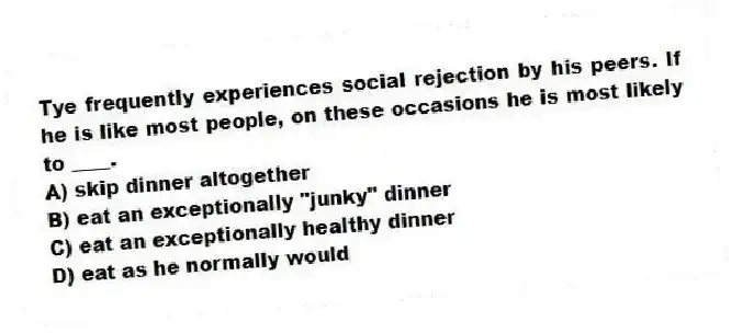 Tye frequently experiences social rejection by his peers. If he is like most people, on these occasions he is most likely to ____.
A) skip dinner altogether
B) eat an exceptionally "junky" dinner
C) eat an exceptionally healthy dinner
D) eat as he normally would