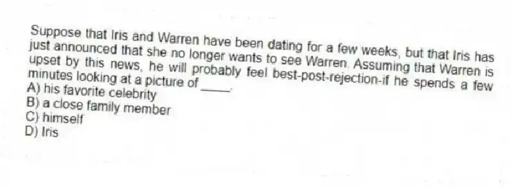 Suppose that Iris and Warren have been dating for a few weeks, but that Iris has just announced that she no longer wants to see Warren. Assuming that Warren is upset by this news, he will probably feel best-post-rejection-if he spends a few minutes looking at a picture of ____.
A) his favorite celebrity
B) a close family member
C) himself
D) Iris