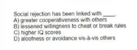 Social rejection has been linked with ____.
A) greater cooperativeness with others
B) lessened willingness to cheat or break rules
C) higher IQ scores
D) aloofness or avoidance vis-à-vis others