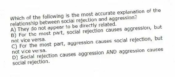 Which of the following is the most accurate explanation of the relationship between social rejection and aggression?
A) They do not appear to be directly related.
B) For the most part, social rejection causes aggression, but not vice versa.
C) For the most part, aggression causes social rejection, but not vice versa.
D) Social rejection causes aggression AND aggression causes social rejection.