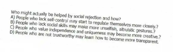 Who might actually be helped by social rejection and how?
A) People who lack self-control may start to regulate themselves more closely.?
B) People who lack social skills may make more unselfish, altruistic gestures.?
C) People who value independence and uniqueness may become more creative.?
D) People who are not trustworthy may learn how to become more transparent.