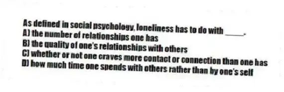 As defined in social psychology, loneliness has to do with ____.
A) the number of relationships one has
B) the quality of one's relationships with others
C) whether or not one craves more contact or connection than one has
D) how much time one spends with others rather than by one's self