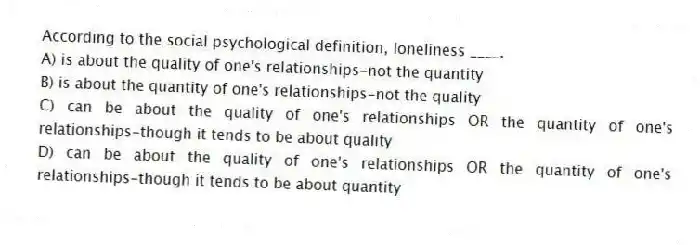 According to the social psychological definition, loneliness ____.
A) is about the quality of one's relationships-not the quantity
B) is about the quantity of one's relationships-not the quality
C) can be about the quality of one's relationships OR the quantity of one's relationships-though it tends to be about quality
D) can be about the quality of one's relationships OR the quantity of one's relationships-though it tends to be about quantity