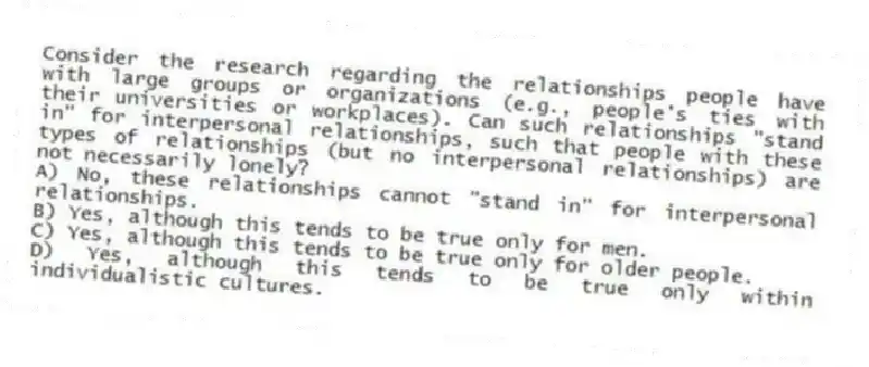 Consider the research regarding the relationships people have with large groups or organizations (e.g., people's ties with their universities or workplaces). Can such relationships "stand in" for interpersonal relationships, such that people with these types of relationships (but no interpersonal relationships) are not necessarily lonely?
A) No, these relationships cannot "stand in" for interpersonal relationships.
B) Yes, although this tends to be true only for men.
C) Yes, although this tends to be true only for older people.
D) Yes, although this tends to be true only within individualistic cultures.