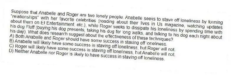 Suppose that Anabelle and Roger are two lonely people. Anabelle seeks to stave off loneliness by forming "relationships" with her favorite celebrities (reading about their lives in Us magazine, watching updates about them on E! Entertainment, etc.), while Roger seeks to dissipate his loneliness by spending time with his dog Fluff (buying his dog presents, taking his dog for long walks, and talking to his dog each night about his day). What does research suggest about the effectiveness of these techniques?
A) Both Anabelle and Roger should have some success in staving off loneliness.
B) Anabelle will likely have some success in staving off loneliness, but Roger will not.
C) Roger will likely have some success in staving off loneliness, but Anabelle will not.
D) Neither Anabelle nor Roger is likely to have success in staving off loneliness.