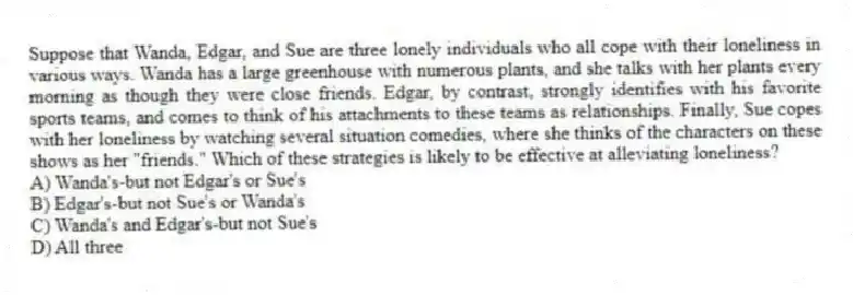 Suppose that Wanda, Edgar, and Sue are three lonely individuals who all cope with their loneliness in various ways. Wanda has a large greenhouse with numerous plants, and she talks with her plants every morning as though they were close friends. Edgar, by contrast, strongly identifies with his favorite sports teams, and comes to think of his attachments to these teams as relationships. Finally, Sue copes with her loneliness by watching several situation comedies, where she thinks of the characters on these shows as her "friends." Which of these strategies is likely to be effective at alleviating loneliness?
A) Wanda's-but not Edgar's or Sue's
B) Edgar's-but not Sue's or Wanda's
C) Wanda's and Edgar's-but not Sue's
D) All three