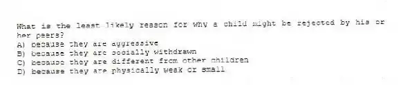 What is the least likely reason for why a child might be rejected by his or her peers?
A) because they are aggressive
B) because they are socially withdrawn
C) because they are different from other children
D) because they are physically weak or small