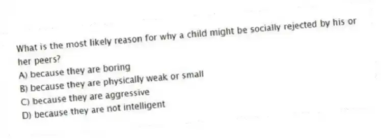 What is the most likely reason for why a child might be socially rejected by his or her peers?
A) because they are boring
B) because they are physically weak or small
C) because they are aggressive
D) because they are not intelligent