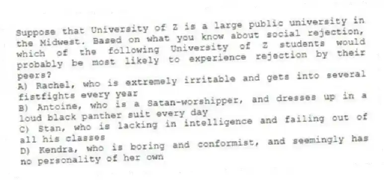 Suppose that University of Z is a large public university in the Midwest. Based on what you know about social rejection, which of the following University of Z students would probably be most likely to experience rejection by their peers?
A) Rachel, who is extremely irritable and gets into several fistfights every year
B) Antoine, who is a Satan-worshipper, and dresses up in a loud black panther suit every day
C) Stan, who is lacking in intelligence and failing out of all his classes
D) Kendra, who is boring and conformist, and seemingly has no personality of her own