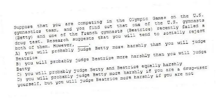 Suppose that you are competing in the Olympic Games on the U.S. gymnastics team, and you find out that one of the U.S. gymnasts (Betty) and one of the French gymnasts (Beatrice) recently failed a drug test. Research suggests that you will tend to socially reject both of them. However, ____.
A) you will probably judge Betty more harshly than you will judge Beatrice
B) you will probably judge Beatrice more harshly than you will judge Betty
C) you will probably judge Betty and Beatrice equally harshly
D) you will probably judge Betty more harshly if you are a drug-user yourself, but you will judge Beatrice more harshly if you are not