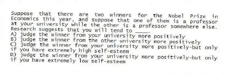 Suppose that there are two winners for the Nobel Prize in Economics this year, and suppose that one of them is a professor at your university while the other is a professor somewhere else. Research suggests that you will tend to ____.
A) judge the winner from your university more positively
B) judge the winner from the other university more positively
C) judge the winner from your university more positively-but only if you have extremely high self-esteem
D) judge the winner from your university more positively-but only if you have extremely low self-esteem