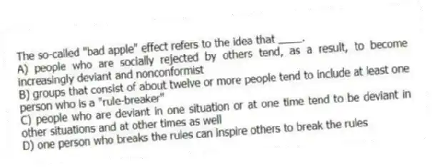 The so-called "bad apple" effect refers to the idea that ____.
A) people who are socially rejected by others tend, as a result, to become increasingly deviant and nonconformist
B) groups that consist of about twelve or more people tend to include at least one person who is a "rule-breaker"
C) people who are deviant in one situation or at one time tend to be deviant in other situations and at other times as well
D) one person who breaks the rules can inspire others to break the rules