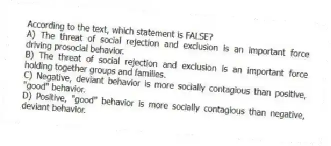 According to the text, which statement is FALSE?
A) The threat of social rejection and exclusion is an important force driving prosocial behavior.
B) The threat of social rejection and exclusion is an important force holding together groups and families.
C) Negative, deviant behavior is more socially contagious than positive, "good" behavior.
D) Positive, "good" behavior is more socially contagious than negative, deviant behavior.