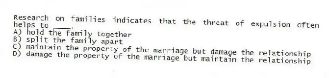 Research on families indicates that the threat of expulsion often helps to ____.
A) hold the family together
B) split the family apart
C) maintain the property of the marriage but damage the relationship
D) damage the property of the marriage but maintain the relationship