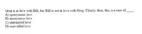 Greg is in love with Bill, but Bill is not in love with Greg. Clearly, then, this is a case of ____.
A) eponymous love
B) anonymous love
C) unrequited love
D) unrivalled love