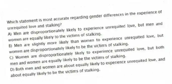 Which statement is most accurate regarding gender differences in the experience of unrequited love and stalking?
A) Men are disproportionately likely to experience unrequited love, but men and women are equally likely to the victims of stalking.
B) Men are slightly more likely than women to experience unrequited love, but women are disproportionately likely to be the victims of stalking.
C) Women are disproportionately likely to experience unrequited love, but both men and women are equally likely to be the victims of stalking.
D) Both men and women are about equally likely to experience unrequited love, and about equally likely to be the victims of stalking.