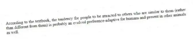 According to the textbook, the tendency for people to be attracted to others who are similar to them (rather than different from them) is probably an evolved preference-adaptive for humans and present in other animals as well.