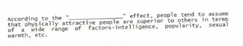 According to the "________________" effect, people tend to assume that physically attractive people are superior to others in terms of a wide range of factors-intelligence, popularity, sexual warmth, etc.