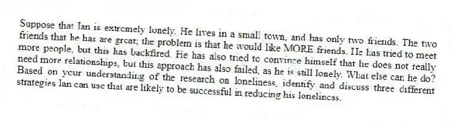 Suppose that Ian is extremely lonely. He lives in a small town, and has only two friends. The two friends that he has are great; the problem is that he would like MORE friends. He has tried to meet more people, but this has backfired. He has also tried to convince himself that he does not really need more relationships, but this approach has also failed, as he is still lonely. What else can he do? Based on your understanding of the research on loneliness, identify and discuss three different strategies Ian can use that are likely to be successful in reducing his loneliness.