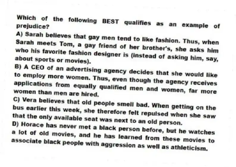 Which of the following BEST qualifies as an example of prejudice?
A) Sarah believes that gay men tend to like fashion. Thus, when Sarah meets Tom, a gay friend of her brother's, she asks him who his favorite fashion designer is (instead of asking him, say, about sports or movies).
B) A CEO of an advertising agency decides that she would like to employ more women. Thus, even though the agency receives applications from equally qualified men and women, far more women than men are hired.
C) Vera believes that old people smell bad. When getting on the bus earlier this week, she therefore felt repulsed when she saw that the only available seat was next to an old person.
D) Horace has never met a black person before, but he watches a lot of old movies, and he has learned from these movies to associate black people with aggression as well as athleticism.