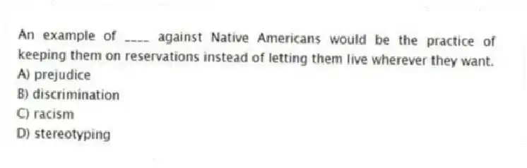 An example of ____ against Native Americans would be the practice of keeping them on reservations instead of letting them live wherever they want.
A) prejudice
B) discrimination
C) racism
D) stereotyping