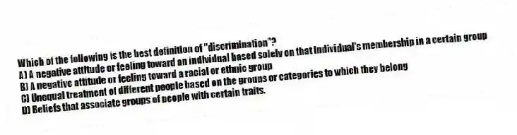 Which of the following is the best definition of "discrimination"?
A) A negative attitude or feeling toward an individual based solely on that individual's membership in a certain group
B) A negative attitude or feeling toward a racial or ethnic group
C) Unequal treatment of different people based on the groups or categories to which they belong
D) Beliefs that associate groups of people with certain traits.