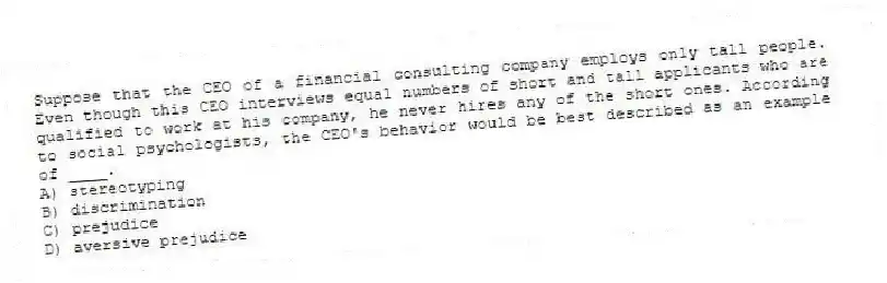 Suppose that the CEO of a financial consulting company employs only tall people. Even though this CEO interviews equal numbers of short and tall applicants who are qualified to work at his company, he never hires any of the short ones. According to social psychologists, the CEO's behavior would be best described as an example of ____.
A) stereotyping
B) discrimination
C) prejudice
D) aversive prejudice