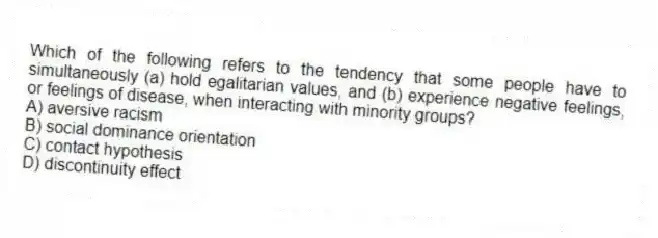 Which of the following refers to the tendency that some people have to simultaneously (a) hold egalitarian values, and (b) experience negative feelings, or feelings of disease, when interacting with minority groups?
A) aversive racism
B) social dominance orientation
C) contact hypothesis
D) discontinuity effect