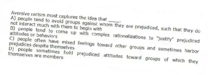 Aversive racism most captures the idea that ____.
A) people tend to avoid groups against whom they are prejudiced, such that they do not interact much with them to begin with
B) people tend to come up with complex rationalizations to "justify" prejudiced attitudes or behaviors
C) people often have mixed feelings toward other groups and sometimes harbor prejudices despite themselves
D) people sometimes hold prejudiced attitudes toward groups of which they themselves are members