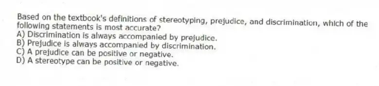 Based on the textbook's definitions of stereotyping, prejudice, and discrimination, which of the following statements is most accurate?
A) Discrimination is always accompanied by prejudice.
B) Prejudice is always accompanied by discrimination.
C) A prejudice can be positive or negative.
D) A stereotype can be positive or negative.