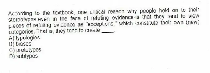 According to the textbook, one critical reason why people hold on to their stereotypes-even in the face of refuting evidence-is that they tend to view pieces of refuting evidence as "exceptions," which constitute their own (new) categories. That is, they tend to create ____.
A) typologies
B) biases
C) prototypes
D) subtypes