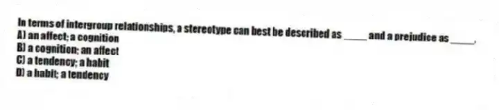 In terms of intergroup relationships, a stereotype can best be described as ____ and a prejudice as ____.
A) an affect; a cognition
B) a cognition; an affect
C) a tendency; a habit
D) a habit; a tendency