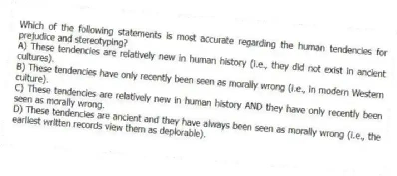 Which of the following statements is most accurate regarding the human tendencies for prejudice and stereotyping?
A) These tendencies are relatively new in human history (i.e., they did not exist in ancient cultures).
B) These tendencies have only recently been seen as morally wrong (i.e., in modern Western culture).
C) These tendencies are relatively new in human history AND they have only recently been seen as morally wrong.
D) These tendencies are ancient and they have always been seen as morally wrong (i.e., the earliest written records view them as deplorable).