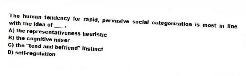 The human tendency for rapid, pervasive social categorization is most in line with the idea of ____.
A) the representativeness heuristic
B) the cognitive miser
C) the "tend and befriend" instinct
D) self-regulation