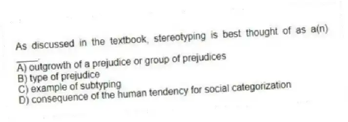 As discussed in the textbook, stereotyping is best thought of as a(n) ____.
A) outgrowth of a prejudice or group of prejudices
B) type of prejudice
C) example of subtyping
D) consequence of the human tendency for social categorization