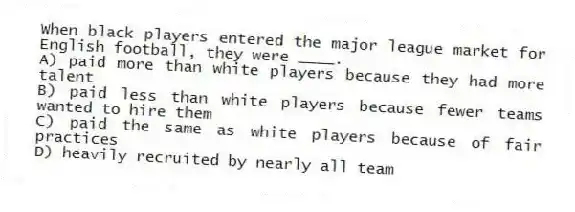 When black players entered the major league market for English football, they were ____.
A) paid more than white players because they had more talent
B) paid less than white players because fewer teams wanted to hire them
C) paid the same as white players because of fair practices
D) heavily recruited by nearly all team